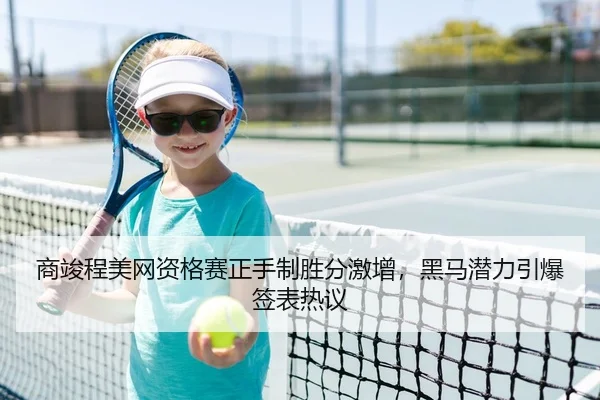 商竣程美网资格赛正手制胜分激增，黑马潜力引爆签表热议