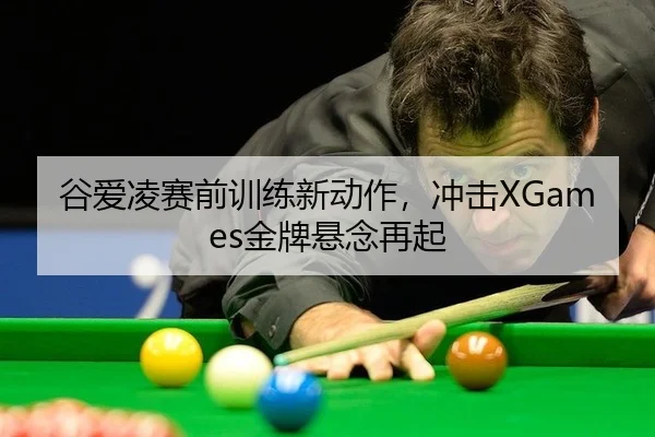 谷爱凌赛前训练新动作，冲击XGames金牌悬念再起