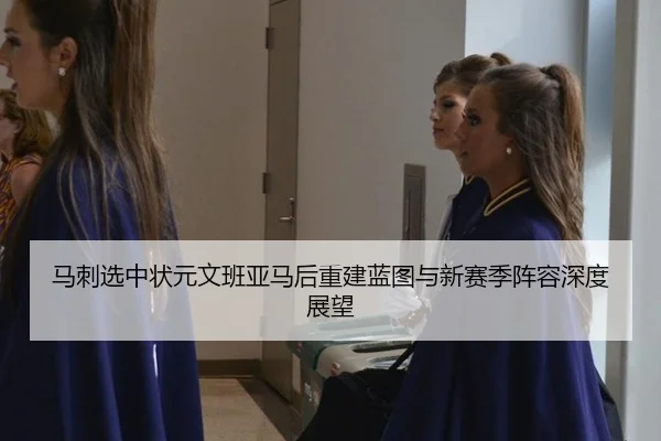马刺选中状元文班亚马后重建蓝图与新赛季阵容深度展望